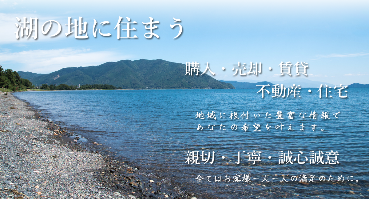 湖の地に住まう。「購入」・「売却」・「賃貸」・「不動産」・「住宅」。地域に根付いた豊富な情報で、あなたの希望を叶えます。「親切」・「丁寧」・「誠心誠意」。全てはお客様一人一人の満足の為に。